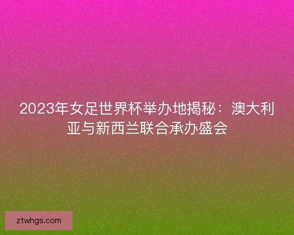 2023年女足世界杯举办地揭秘：澳大利亚与新西兰联合承办盛会
