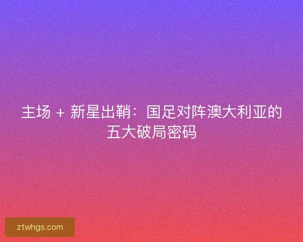 主场 + 新星出鞘：国足对阵澳大利亚的五大破局密码