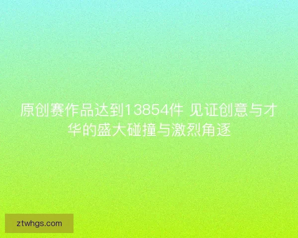 原创赛作品达到13854件 见证创意与才华的盛大碰撞与激烈角逐 原创赛作品达到13854件 见证创意与才华的盛大碰撞与激烈角逐