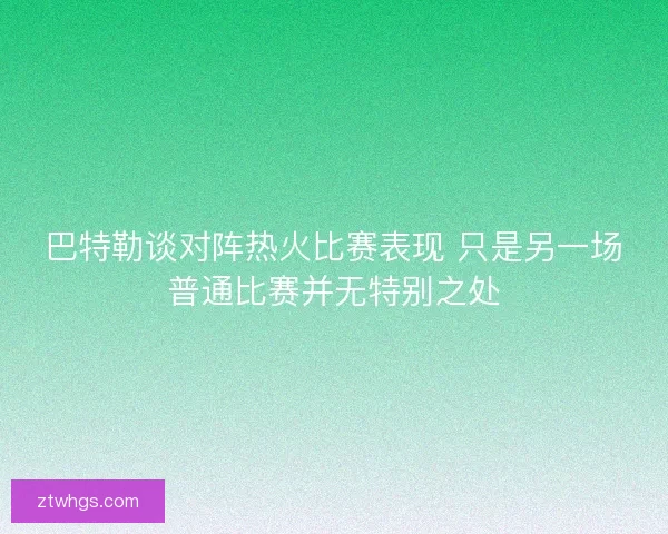 巴特勒谈对阵热火比赛表现 只是另一场普通比赛并无特别之处 巴特勒谈对阵热火比赛表现 只是另一场普通比赛并无特别之处
