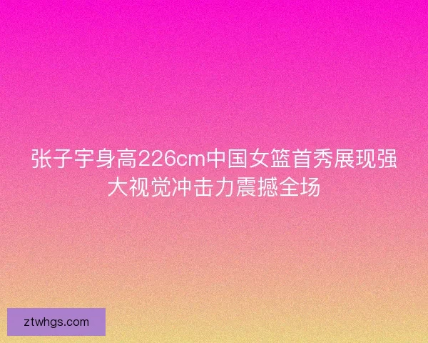 张子宇身高226cm中国女篮首秀展现强大视觉冲击力震撼全场