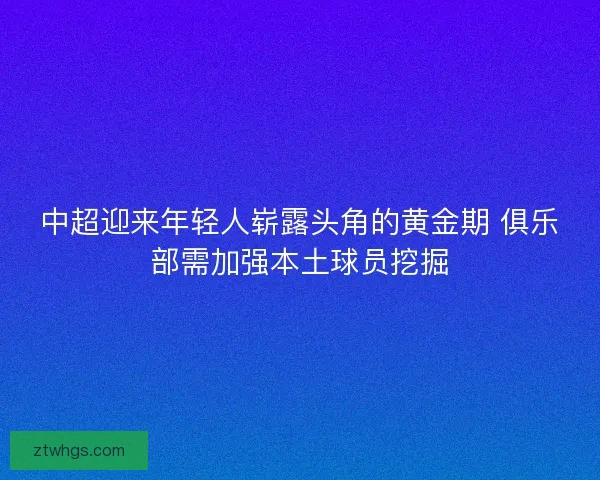 中超迎来年轻人崭露头角的黄金期 俱乐部需加强本土球员挖掘