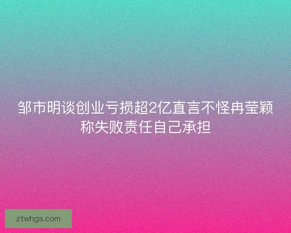 邹市明谈创业亏损超2亿直言不怪冉莹颖称失败责任自己承担 邹市明谈创业亏损超2亿直言不怪冉莹颖称失败责任自己承担