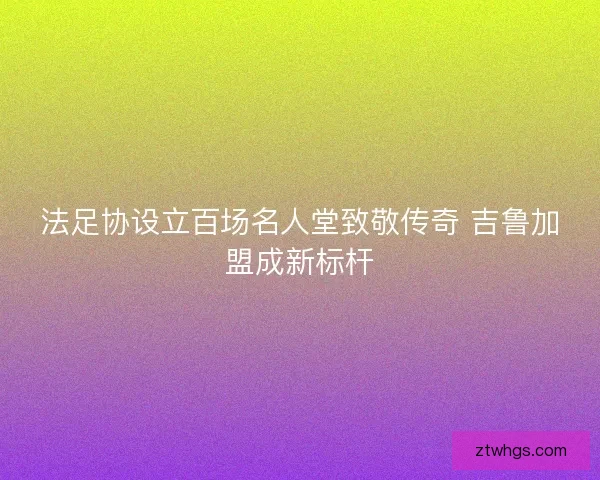 法足协设立百场名人堂致敬传奇 吉鲁加盟成新标杆