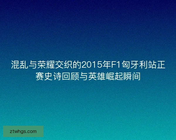 混乱与荣耀交织的2015年F1匈牙利站正赛史诗回顾与英雄崛起瞬间