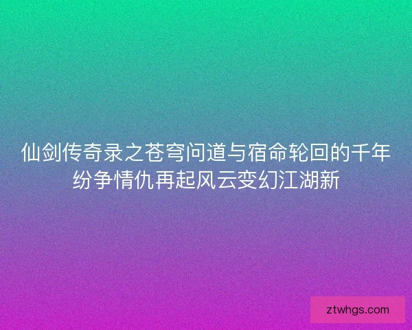 仙剑传奇录之苍穹问道与宿命轮回的千年纷争情仇再起风云变幻江湖新 仙剑传奇录之苍穹问道与宿命轮回的千年纷争情仇再起风云变幻江湖新