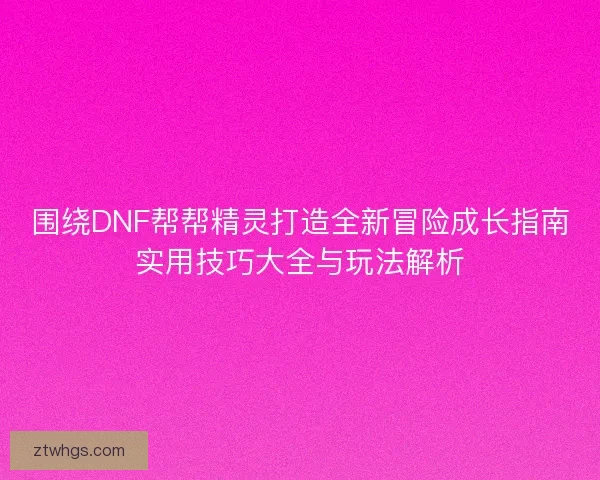 围绕DNF帮帮精灵打造全新冒险成长指南实用技巧大全与玩法解析