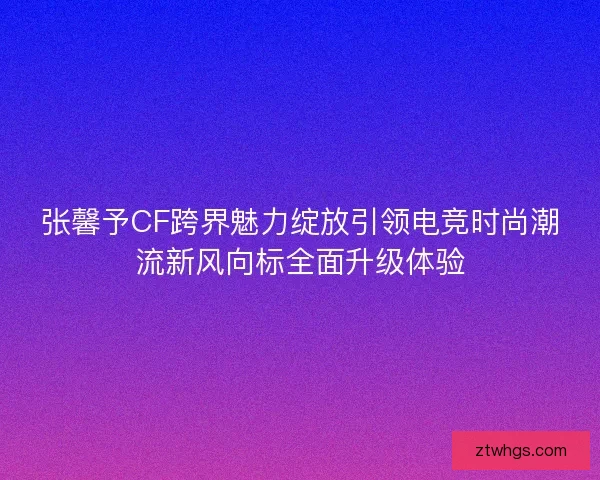 张馨予CF跨界魅力绽放引领电竞时尚潮流新风向标全面升级体验 张馨予CF跨界魅力绽放引领电竞时尚潮流新风向标全面升级体验
