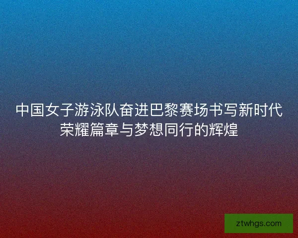 中国女子游泳队奋进巴黎赛场书写新时代荣耀篇章与梦想同行的辉煌 中国女子游泳队奋进巴黎赛场书写新时代荣耀篇章与梦想同行的辉煌