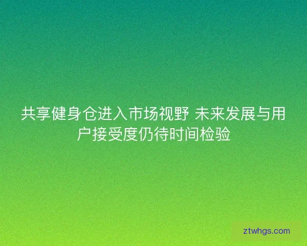 共享健身仓进入市场视野 未来发展与用户接受度仍待时间检验 共享健身仓进入市场视野 未来发展与用户接受度仍待时间检验