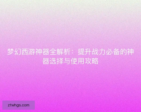 梦幻西游神器全解析:提升战力必备的神器选择与使用攻略 梦幻西游神器全解析:提升战力必备的神器选择与使用攻略
