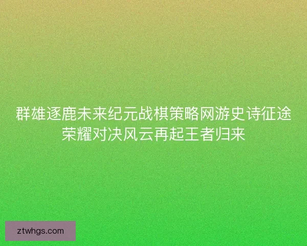 群雄逐鹿未来纪元战棋策略网游史诗征途荣耀对决风云再起王者归来