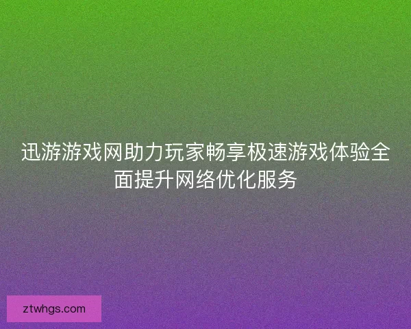 迅游游戏网助力玩家畅享极速游戏体验全面提升网络优化服务 迅游游戏网助力玩家畅享极速游戏体验全面提升网络优化服务