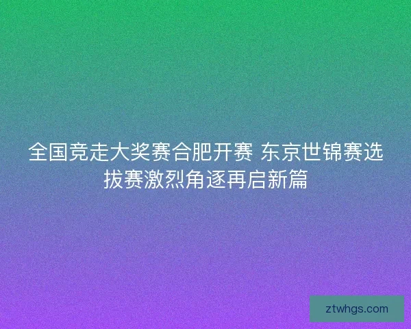 全国竞走大奖赛合肥开赛 东京世锦赛选拔赛激烈角逐再启新篇