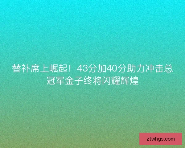 替补席上崛起！43分加40分助力冲击总冠军金子终将闪耀辉煌