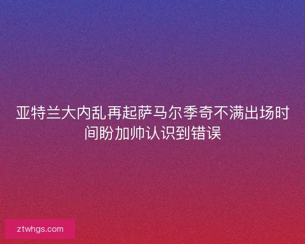 亚特兰大内乱再起萨马尔季奇不满出场时间盼加帅认识到错误