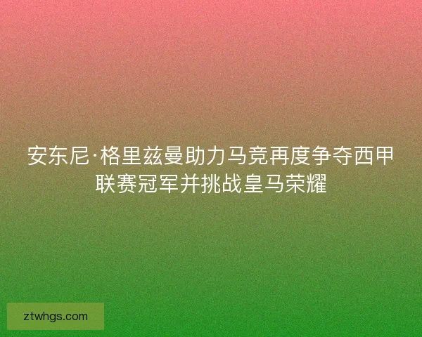 安东尼·格里兹曼助力马竞再度争夺西甲联赛冠军并挑战皇马荣耀 安东尼·格里兹曼助力马竞再度争夺西甲联赛冠军并挑战皇马荣耀