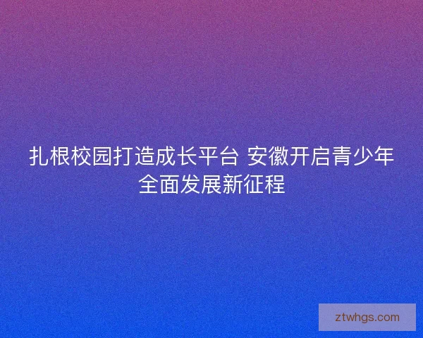 扎根校园打造成长平台 安徽开启青少年全面发展新征程 扎根校园打造成长平台 安徽开启青少年全面发展新征程