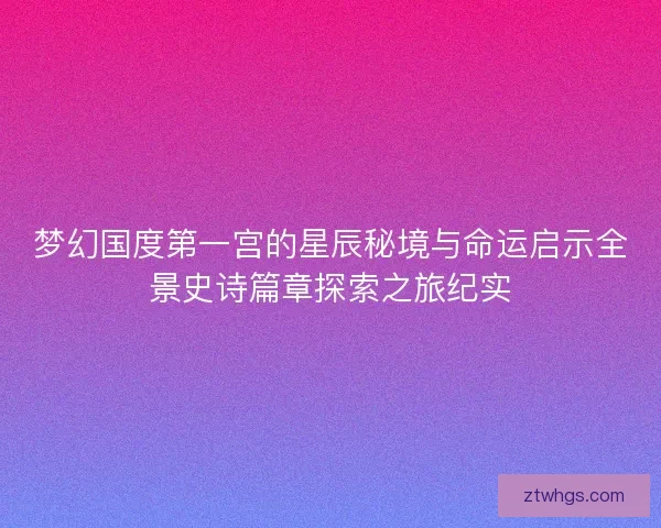 梦幻国度第一宫的星辰秘境与命运启示全景史诗篇章探索之旅纪实 梦幻国度第一宫的星辰秘境与命运启示全景史诗篇章探索之旅纪实