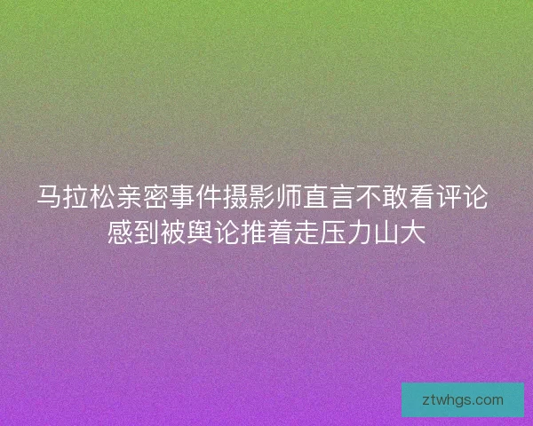 马拉松亲密事件摄影师直言不敢看评论 感到被舆论推着走压力山大 马拉松亲密事件摄影师直言不敢看评论 感到被舆论推着走压力山大