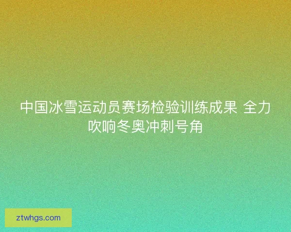 中国冰雪运动员赛场检验训练成果 全力吹响冬奥冲刺号角 中国冰雪运动员赛场检验训练成果 全力吹响冬奥冲刺号角