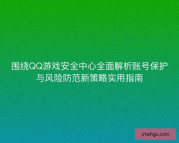 围绕QQ游戏安全中心全面解析账号保护与风险防范新策略实用指南 围绕QQ游戏安全中心全面解析账号保护与风险防范新策略实用指南