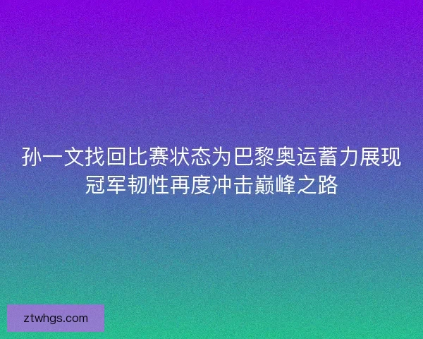 孙一文找回比赛状态为巴黎奥运蓄力展现冠军韧性再度冲击巅峰之路