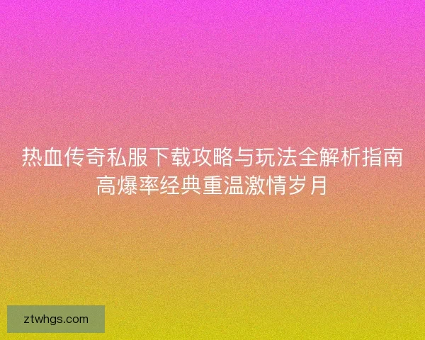 热血传奇私服下载攻略与玩法全解析指南高爆率经典重温激情岁月