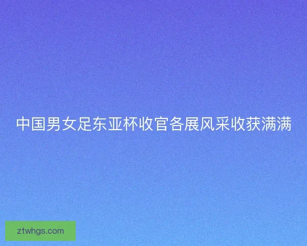 中国男女足东亚杯收官各展风采收获满满