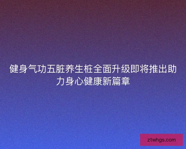 健身气功五脏养生桩全面升级即将推出助力身心健康新篇章 健身气功五脏养生桩全面升级即将推出助力身心健康新篇章