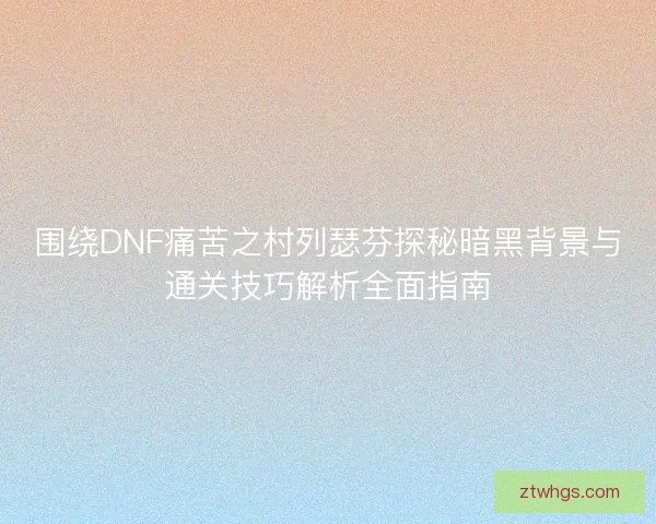 围绕DNF痛苦之村列瑟芬探秘暗黑背景与通关技巧解析全面指南 围绕DNF痛苦之村列瑟芬探秘暗黑背景与通关技巧解析全面指南