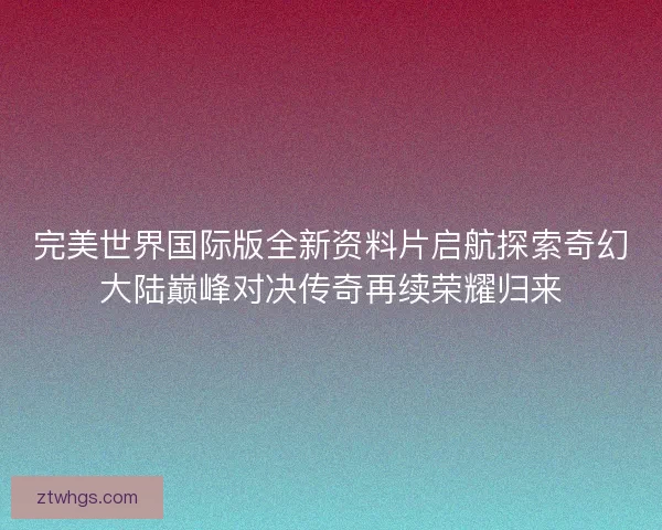 完美世界国际版全新资料片启航探索奇幻大陆巅峰对决传奇再续荣耀归来 完美世界国际版全新资料片启航探索奇幻大陆巅峰对决传奇再续荣耀归来