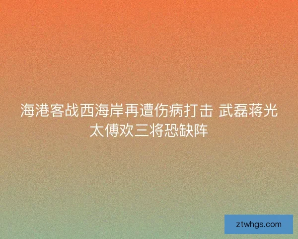 海港客战西海岸再遭伤病打击 武磊蒋光太傅欢三将恐缺阵 海港客战西海岸再遭伤病打击 武磊蒋光太傅欢三将恐缺阵