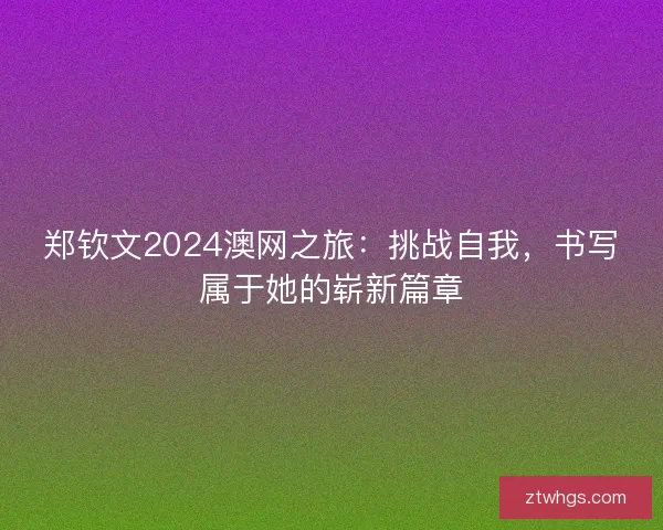 郑钦文2024澳网之旅：挑战自我，书写属于她的崭新篇章