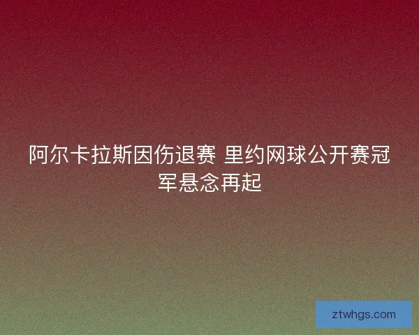 阿尔卡拉斯因伤退赛 里约网球公开赛冠军悬念再起 阿尔卡拉斯因伤退赛 里约网球公开赛冠军悬念再起
