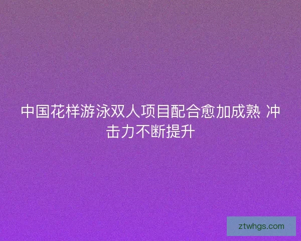 中国花样游泳双人项目配合愈加成熟 冲击力不断提升 中国花样游泳双人项目配合愈加成熟 冲击力不断提升