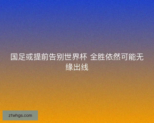 国足或提前告别世界杯 全胜依然可能无缘出线 国足或提前告别世界杯 全胜依然可能无缘出线