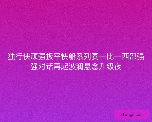 独行侠顽强扳平快船系列赛一比一西部强强对话再起波澜悬念升级夜 独行侠顽强扳平快船系列赛一比一西部强强对话再起波澜悬念升级夜