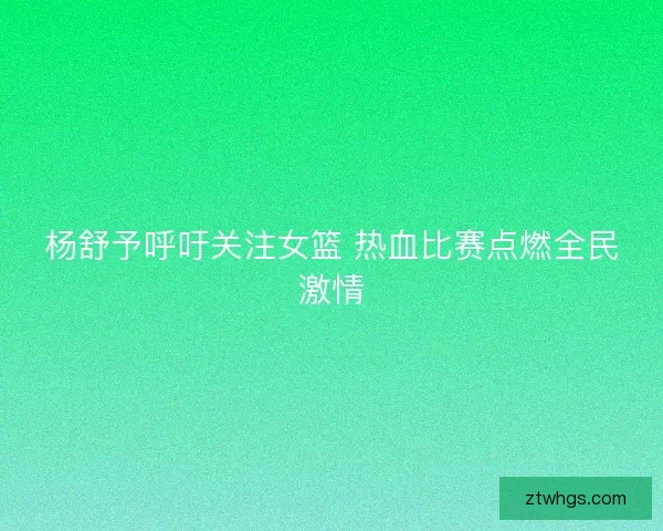 杨舒予呼吁关注女篮 热血比赛点燃全民激情 杨舒予呼吁关注女篮 热血比赛点燃全民激情