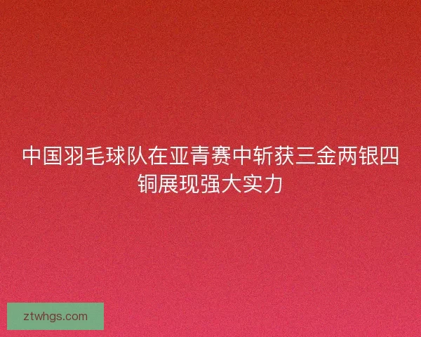 中国羽毛球队在亚青赛中斩获三金两银四铜展现强大实力 中国羽毛球队在亚青赛中斩获三金两银四铜展现强大实力