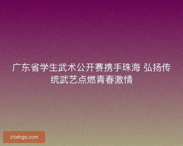 广东省学生武术公开赛携手珠海 弘扬传统武艺点燃青春激情