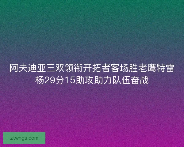 阿夫迪亚三双领衔开拓者客场胜老鹰特雷杨29分15助攻助力队伍奋战